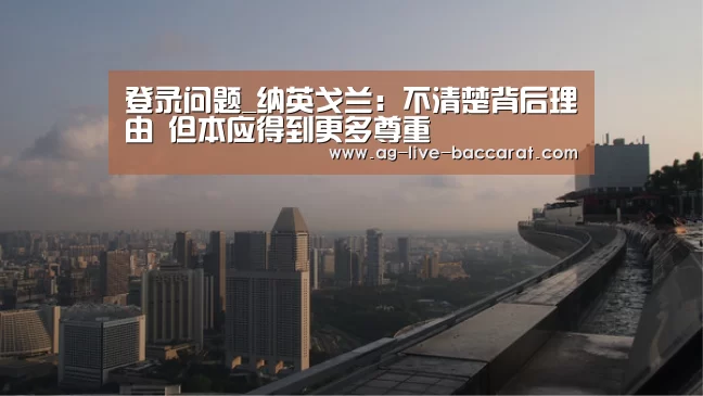 登录问题_纳英戈兰:不清楚背后理由 但本应得到更多尊重(图1) 游戏账户